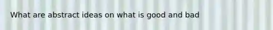 What are abstract ideas on what is good and bad