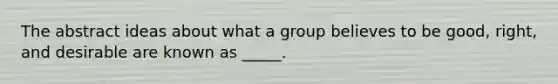 The abstract ideas about what a group believes to be good, right, and desirable are known as _____.