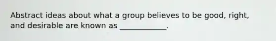 Abstract ideas about what a group believes to be good, right, and desirable are known as ____________.