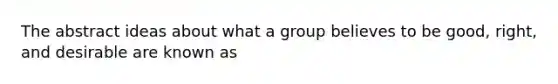 The abstract ideas about what a group believes to be good, right, and desirable are known as