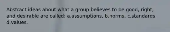 Abstract ideas about what a group believes to be good, right, and desirable are called: a.assumptions. b.norms. c.standards. d.values.