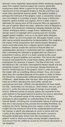 abstract; more impactful; desensitised child's rendering stepping away from realism visceral impact rex cinema; ghost-like; anonymous when father is gone for too long, taking photos; reminiscent of the elongated strokes in the sky and black and white state sanctioned atrocity death: The speech bubble is perhaps the hallmark of the graphic novel, a convention Satrapi uses and adapts in a number of ways. She draws a distinction between speech bubble and caption, which is often used to delineate the young voice of the character Marji as opposed to the use of caption where the older, reflective voice of Marjane is apparent. This allows for interesting interplay between the two 'selves' of Marjane within a single frame. Additionally, when Satrapi wishes to highlight what is being said she includes jagged speech bubbles, such as in the panel when Marjane shouts 'Mom!' as she encounters her distraught mother crying after being verbally assaulted by fundamentalists.This heightens the impact of the exclamation and communicates Marjane's shock more effectively than a regular speech bubble could. However, Satrapi avoids this structural feature after her autobiographic persona is confronted with her neighbour's death after a bombing.Her attempt to grapple with her trauma is presented in silence, which is a stark contrast to the usual interplay of speech bubbles and narration. This forces the reader to pause and examine the visual more closely, which further emphasises the absence of speech. The flow of the text, much like Marjane's life, has been interrupted by Neda's death and the emotional impact it has is so immense, Satrapi dismisses all familiar verbal features of the graphic novel in order to presents the reader with an unsettling silence instead. Thus, she moves away from the standard features of this genre in order to reflect the abnormal, inexpressible suffering experienced during her childhood. - dead bodies litter the text: after the protest; corpses lined up on floor, blending into each other, almost too symmetrical and neat, childish concepualisation of mass death, too tidy - dead body cut into pieces; seem hollow, she just can't picture it; unlike the previous page of siamak cousin details torture: different scenes of torture; leaves the restraints to the panel behind to the panel behind to portray the torture described to her. The unframed nature of the scenes hint at Marji's attempts to piece together an understanding of the abuse Siamek details, mirroring the uncontainable nature of sorrow and that she is too young to fully process the brutality.Therefore, by omitting the frame, Satrapi gives the reader a more intimate insight into the immature mind of her autobiographical self and the manner in which she attempts to come to terms with the cruelty of the regime that permeates the novel's narrative. Persepolis deliberately strays from the conventions of the graphic novel to more accurately convey Satrapi's experience and ensure that the suffering caused by the Iranian Revolution is not forgotten.