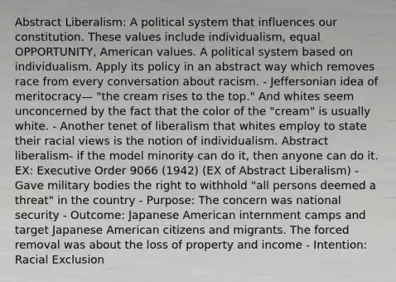 Abstract Liberalism: A political system that influences our constitution. These values include individualism, equal OPPORTUNITY, American values. A political system based on individualism. Apply its policy in an abstract way which removes race from every conversation about racism. - Jeffersonian idea of meritocracy— "the cream rises to the top." And whites seem unconcerned by the fact that the color of the "cream" is usually white. - Another tenet of liberalism that whites employ to state their racial views is the notion of individualism. Abstract liberalism- if the model minority can do it, then anyone can do it. EX: Executive Order 9066 (1942) (EX of Abstract Liberalism) - Gave military bodies the right to withhold "all persons deemed a threat" in the country - Purpose: The concern was national security - Outcome: Japanese American internment camps and target Japanese American citizens and migrants. The forced removal was about the loss of property and income - Intention: Racial Exclusion