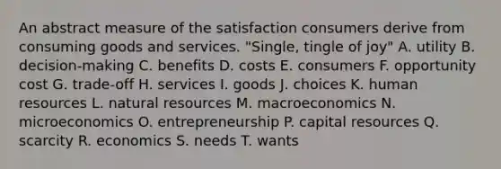 An abstract measure of the satisfaction consumers derive from consuming goods and services. "Single, tingle of joy" A. utility B. decision-making C. benefits D. costs E. consumers F. opportunity cost G. trade-off H. services I. goods J. choices K. human resources L. <a href='https://www.questionai.com/knowledge/k6l1d2KrZr-natural-resources' class='anchor-knowledge'>natural resources</a> M. macroeconomics N. microeconomics O. entrepreneurship P. capital resources Q. scarcity R. economics S. needs T. wants