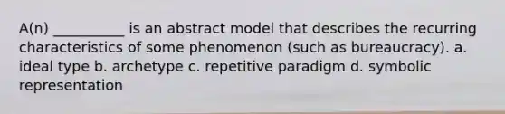 A(n) __________ is an abstract model that describes the recurring characteristics of some phenomenon (such as bureaucracy).​ a. ​ideal type b. ​archetype c. ​repetitive paradigm d. ​symbolic representation