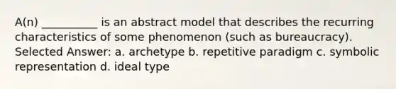 A(n) __________ is an abstract model that describes the recurring characteristics of some phenomenon (such as bureaucracy).​ Selected Answer: a. ​archetype b. ​repetitive paradigm c. ​symbolic representation d. ​ideal type