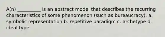 A(n) __________ is an abstract model that describes the recurring characteristics of some phenomenon (such as bureaucracy). a. symbolic representation b. repetitive paradigm c. archetype d. ideal type