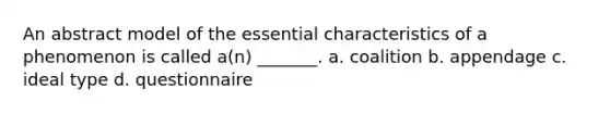 An abstract model of the essential characteristics of a phenomenon is called a(n) _______. a. coalition b. appendage c. ideal type d. questionnaire