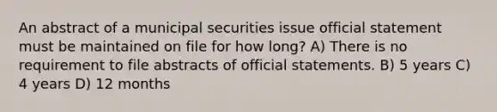 An abstract of a municipal securities issue official statement must be maintained on file for how long? A) There is no requirement to file abstracts of official statements. B) 5 years C) 4 years D) 12 months