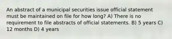 An abstract of a municipal securities issue official statement must be maintained on file for how long? A) There is no requirement to file abstracts of official statements. B) 5 years C) 12 months D) 4 years