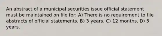 An abstract of a municipal securities issue official statement must be maintained on file for: A) There is no requirement to file abstracts of official statements. B) 3 years. C) 12 months. D) 5 years.