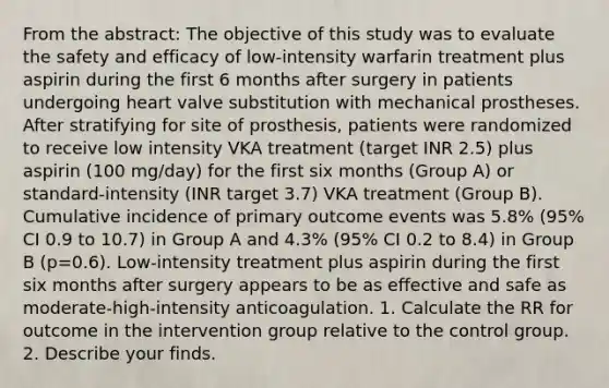 From the abstract: The objective of this study was to evaluate the safety and efficacy of low-intensity warfarin treatment plus aspirin during the first 6 months after surgery in patients undergoing heart valve substitution with mechanical prostheses. After stratifying for site of prosthesis, patients were randomized to receive low intensity VKA treatment (target INR 2.5) plus aspirin (100 mg/day) for the first six months (Group A) or standard-intensity (INR target 3.7) VKA treatment (Group B). Cumulative incidence of primary outcome events was 5.8% (95% CI 0.9 to 10.7) in Group A and 4.3% (95% CI 0.2 to 8.4) in Group B (p=0.6). Low-intensity treatment plus aspirin during the first six months after surgery appears to be as effective and safe as moderate-high-intensity anticoagulation. 1. Calculate the RR for outcome in the intervention group relative to the control group. 2. Describe your finds.