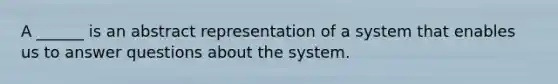 A ______ is an abstract representation of a system that enables us to answer questions about the system.