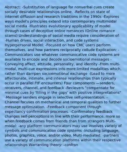 Abstract: -Substitution of language for nonverbal cues create socially desirable relationships online. -Reflects on state of internet diffusion and research traditions in the 1990s -Explores ways model's principles extend into contemporary multimodal social media -Illustrates evolutionary applicability of model through cases of deceptive online romances (Online romance scams) Understandings of social media require consideration of: -Human drives, social interaction, and code systems Hyperpersonal Model: -Focused on how CMC users perform themselves, and how partners reciprocally collude Explication: -Communicators use whatever communicative code systems are available to encode and decode socioemotional messages -Conveying affect, attitude, personality, and identity -From multi-modal, multi-cue expressions into more limited modalities which, rather than dampen socioemotional exchange -(Lead to more affectionate, intimate, and intense relationships than typically occur in parallel FtF encounters) Four components —senders, receivers, channel, and feedback -Recievers "compensate for minimal cues by 'filling in the gaps' with positive interpretations" -Message senders engage in selective self-presentation. -Channel focuses on mechanical and temporal qualities to further message optimization. -Feedback component through expectancy confirmation processes. -Confirmatory feedback changes self-perceptions in line with their performance, more so when feedback comes from friends than from strangers Multi-modal: -any platform communicators may use involves variety of symbols and communication code systems -Including language, photos, graphics, voice, and/or video. Multi-mediated: -partners use a variety of communication platforms within their respective relationships Warranting theory: -confron