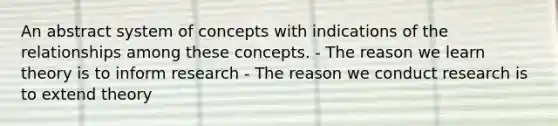 An abstract system of concepts with indications of the relationships among these concepts. - The reason we learn theory is to inform research - The reason we conduct research is to extend theory