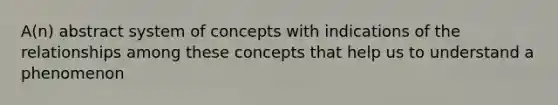 A(n) abstract system of concepts with indications of the relationships among these concepts that help us to understand a phenomenon