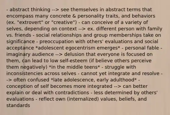 - abstract thinking --> see themselves in abstract terms that encompass many concrete & personality traits, and behaviors (ex. "extrovert" or "creative") - can conceive of a variety of selves, depending on context --> ex. different person with family vs. friends - social relationships and group memberships take on significance - preoccupation with others' evaluations and social acceptance *adolescent egocentrism emerges* - personal fable - imaginary audience --> delusion that everyone is focused on them, can lead to low self-esteem (if believe others perceive them negatively) *in the middle teens* - struggle with inconsistencies across selves - cannot yet integrate and resolve --> often confused *late adolescence, early adulthood* - conception of self becomes more integrated --> can better explain or deal with contradictions - less determined by others' evaluations - reflect own (internalized) values, beliefs, and standards