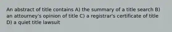 An abstract of title contains A) the summary of a title search B) an attourney's opinion of title C) a registrar's certificate of title D) a quiet title lawsuit