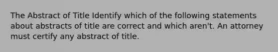 The Abstract of Title Identify which of the following statements about abstracts of title are correct and which aren't. An attorney must certify any abstract of title.