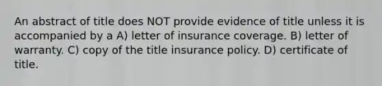 An abstract of title does NOT provide evidence of title unless it is accompanied by a A) letter of insurance coverage. B) letter of warranty. C) copy of the title insurance policy. D) certificate of title.