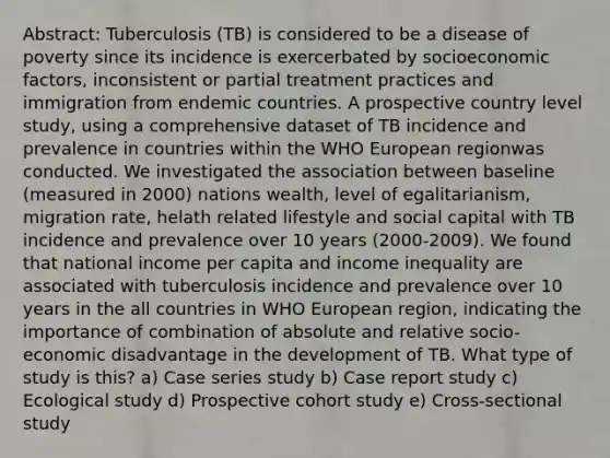 Abstract: Tuberculosis (TB) is considered to be a disease of poverty since its incidence is exercerbated by socioeconomic factors, inconsistent or partial treatment practices and immigration from endemic countries. A prospective country level study, using a comprehensive dataset of TB incidence and prevalence in countries within the WHO European regionwas conducted. We investigated the association between baseline (measured in 2000) nations wealth, level of egalitarianism, migration rate, helath related lifestyle and social capital with TB incidence and prevalence over 10 years (2000-2009). We found that national income per capita and income inequality are associated with tuberculosis incidence and prevalence over 10 years in the all countries in WHO European region, indicating the importance of combination of absolute and relative socio-economic disadvantage in the development of TB. What type of study is this? a) Case series study b) Case report study c) Ecological study d) Prospective cohort study e) Cross-sectional study