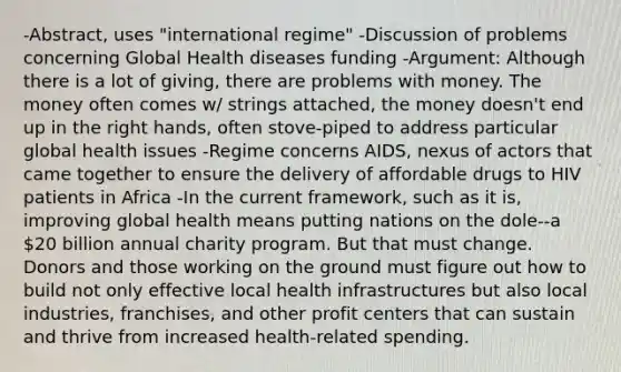 -Abstract, uses "international regime" -Discussion of problems concerning Global Health diseases funding -Argument: Although there is a lot of giving, there are problems with money. The money often comes w/ strings attached, the money doesn't end up in the right hands, often stove-piped to address particular global health issues -Regime concerns AIDS, nexus of actors that came together to ensure the delivery of affordable drugs to HIV patients in Africa -In the current framework, such as it is, improving global health means putting nations on the dole--a 20 billion annual charity program. But that must change. Donors and those working on the ground must figure out how to build not only effective local health infrastructures but also local industries, franchises, and other profit centers that can sustain and thrive from increased health-related spending.