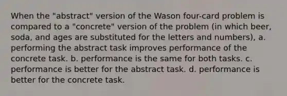 When the "abstract" version of the Wason four-card problem is compared to a "concrete" version of the problem (in which beer, soda, and ages are substituted for the letters and numbers), a. performing the abstract task improves performance of the concrete task. b. performance is the same for both tasks. c. performance is better for the abstract task. d. performance is better for the concrete task.