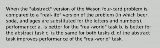 When the "abstract" version of the Wason four-card problem is compared to a "real-life" version of the problem (in which beer, soda, and ages are substituted for the letters and numbers), performance: a. is better for the "real-world" task b. is better for the abstract task c. is the same for both tasks d. of the abstract task improves performance of the "real-world" task.