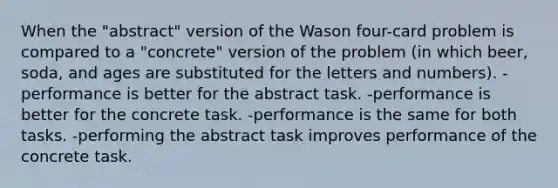 When the "abstract" version of the Wason four-card problem is compared to a "concrete" version of the problem (in which beer, soda, and ages are substituted for the letters and numbers). -performance is better for the abstract task. -performance is better for the concrete task. -performance is the same for both tasks. -performing the abstract task improves performance of the concrete task.