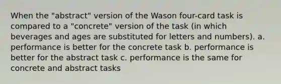 When the "abstract" version of the Wason four-card task is compared to a "concrete" version of the task (in which beverages and ages are substituted for letters and numbers). a. performance is better for the concrete task b. performance is better for the abstract task c. performance is the same for concrete and abstract tasks