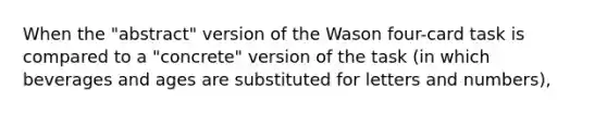 When the "abstract" version of the Wason four-card task is compared to a "concrete" version of the task (in which beverages and ages are substituted for letters and numbers),