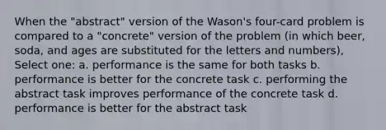 When the "abstract" version of the Wason's four-card problem is compared to a "concrete" version of the problem (in which beer, soda, and ages are substituted for the letters and numbers), Select one: a. performance is the same for both tasks b. performance is better for the concrete task c. performing the abstract task improves performance of the concrete task d. performance is better for the abstract task