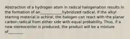 Abstraction of a hydrogen atom in radical halogenation results in the formation of an____________hybridized radical. If the alkyl starting material is achiral, the halogen can react with the planar carbon radical from either side with equal probability. Thus, if a new stereocenter is produced, the product will be a mixture of________