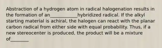 Abstraction of a hydrogen atom in radical halogenation results in the formation of an____________hybridized radical. If the alkyl starting material is achiral, the halogen can react with the planar carbon radical from either side with equal probability. Thus, if a new stereocenter is produced, the product will be a mixture of________