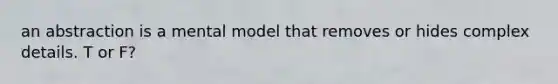 an abstraction is a mental model that removes or hides complex details. T or F?