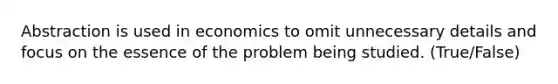 Abstraction is used in economics to omit unnecessary details and focus on the essence of the problem being studied. (True/False)