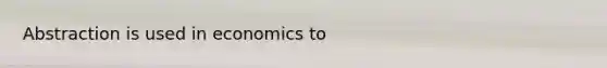 Abstraction is used in economics to