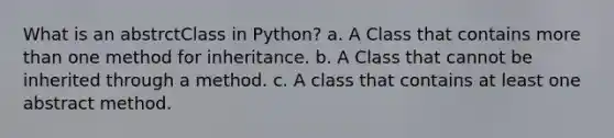 What is an abstrctClass in Python? a. A Class that contains more than one method for inheritance. b. A Class that cannot be inherited through a method. c. A class that contains at least one abstract method.