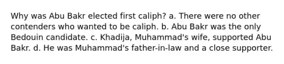 Why was Abu Bakr elected first caliph? a. There were no other contenders who wanted to be caliph. b. Abu Bakr was the only Bedouin candidate. c. Khadija, Muhammad's wife, supported Abu Bakr. d. He was Muhammad's father-in-law and a close supporter.