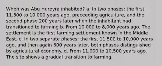 When was Abu Hureyra inhabited? a. In two phases: the first 11.500 to 10.000 years ago, preceeding agriculture, and the second phase 200 years later when the inhabitant had transitioned to farming b. From 10,000 to 8,000 years ago. The settlement is the first farming settlement known in the Middle East. c. In two separate phases: the first 11,500 to 10,000 years ago, and then again 500 years later, both phases distinguished by agricultural economy. d. From 11,000 to 10,500 years ago. The site shows a gradual transition to farming.