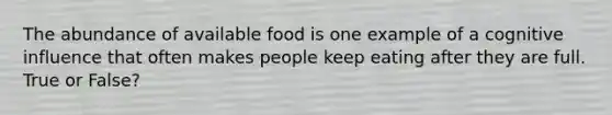 The abundance of available food is one example of a cognitive influence that often makes people keep eating after they are full. True or False?