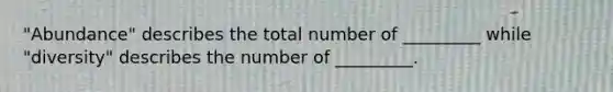 "Abundance" describes the total number of _________ while "diversity" describes the number of _________.