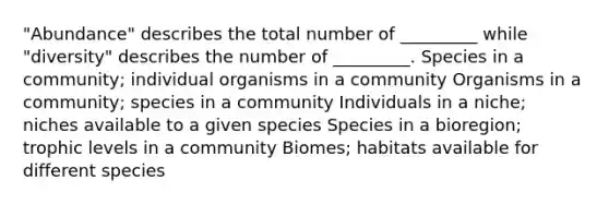 "Abundance" describes the total number of _________ while "diversity" describes the number of _________. Species in a community; individual organisms in a community Organisms in a community; species in a community Individuals in a niche; niches available to a given species Species in a bioregion; trophic levels in a community Biomes; habitats available for different species