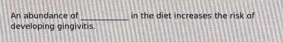 An abundance of ____________ in the diet increases the risk of developing gingivitis.