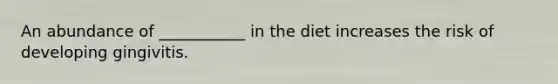 An abundance of ___________ in the diet increases the risk of developing gingivitis.