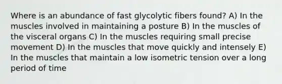 Where is an abundance of fast glycolytic fibers found? A) In the muscles involved in maintaining a posture B) In the muscles of the visceral organs C) In the muscles requiring small precise movement D) In the muscles that move quickly and intensely E) In the muscles that maintain a low isometric tension over a long period of time