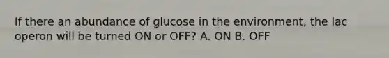 If there an abundance of glucose in the environment, the lac operon will be turned ON or OFF? A. ON B. OFF