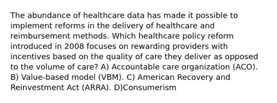 The abundance of healthcare data has made it possible to implement reforms in the delivery of healthcare and reimbursement methods. Which healthcare policy reform introduced in 2008 focuses on rewarding providers with incentives based on the quality of care they deliver as opposed to the volume of care? A) Accountable care organization (ACO). B) Value-based model (VBM). C) American Recovery and Reinvestment Act (ARRA). D)Consumerism