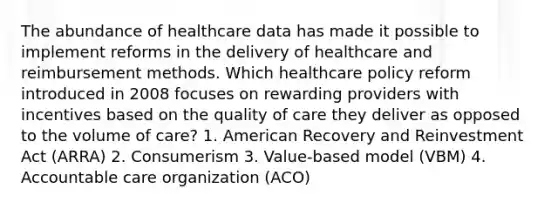 The abundance of healthcare data has made it possible to implement reforms in the delivery of healthcare and reimbursement methods. Which healthcare policy reform introduced in 2008 focuses on rewarding providers with incentives based on the quality of care they deliver as opposed to the volume of care? 1. American Recovery and Reinvestment Act (ARRA) 2. Consumerism 3. Value-based model (VBM) 4. Accountable care organization (ACO)