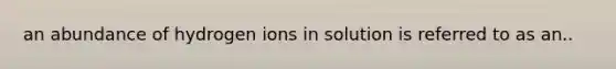 an abundance of hydrogen ions in solution is referred to as an..